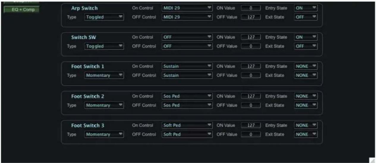 EQ + Comp Arp Switch Type Toggled On Control MIDI 29 ON Value 0 Entry State ON OFF Control MIDI 29 OFF Value 127 Exit State OFF Switch SW Type Toggled On Control OFF ON Value 127 Entry State ON OFF Control OFF OFF Value 0 Exit State OFF Foot Switch 1 Type Momentary On Control Sustain ON Value 127 Entry State NONE OFF Control Sustain OFF Value 0 Exit State NONE Foot Switch 2 Type Momentary On Control Sos Ped ON Value 127 Entry State NONE OFF Control Sos Ped OFF Value 0 Exit State NONE Foot Switch 3 Type Momentary On Control Soft Ped ON Value 127 Entry State NONE OFF Control Soft Ped OFF Value 0 Exit State NONE