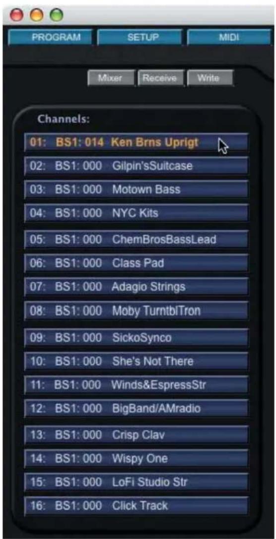 PROGRAM SETUP MIDI Mixer Receive Write Channels: 01: BS1: 014 Ken Brns Uprigt 02: BS1: 000 Gilpin'sSuitcase 03: BS1: 000 Motown Bass 04: BS1: 000 NYC Kits 05: BS1: 000 ChemBrosBassLead 06: BS1: 000 Class Pad 07: BS1: 000 Adagio Strings 08: BS1: 000 Moby TurntblTron 09: BS1: 000 SickoSynco 10: BS1: 000 She's Not There 11: BS1: 000 Winds&EspressStr 12: BS1: 000 BigBand/AMradio 13: BS1: 000 Crisp Clay 14: BS1: 000 Wispy One 15: BS1: 000 LoFi Studio Str 16: BS1: 000 Click Track