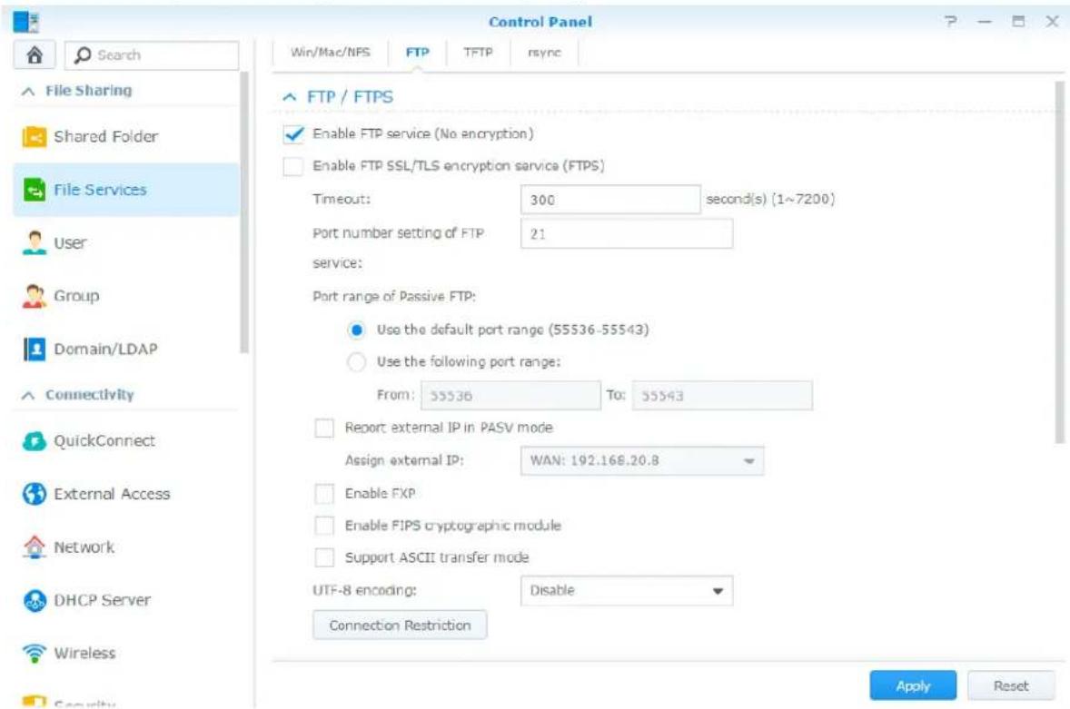 Control Panel Win/Mac/NFS FTP TFTP rsync File Sharing Shared Folder File Services User Group Domain/LDAP Connectivity QuickConnect External Access Network DHCP Server Wireless Security FTP / FTPS Enable FTP service (No encryption) Enable FTP SSL/TLS encryption service (FTPS) Timeout: 300 second(s) (1~7200) Port number setting of FTP 21 service: Port range of Passive FTP: Use the default port range (55536-55543) Use the following port range: From: 55536 To: 55543 Report external IP in PASV mode Assign external IP: WAN: 192.168.20.8 Enable FXP Enable FIPS cryptographic module Support ASCII transfer mode UTF-8 encoding: Disable Connection Restriction Apply Reset