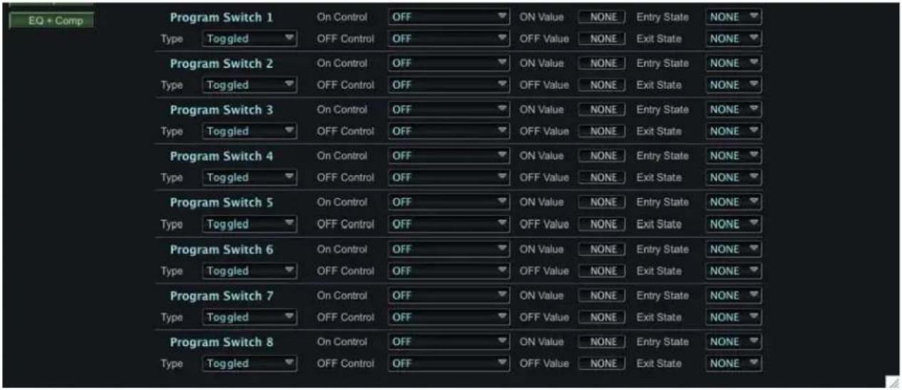 EQ + Comp Program Switch 1 Type Toggled On Control OFF ON Value NONE Entry State NONE OFF Control OFF OFF Value NONE Exit State NONE Program Switch 2 Type Toggled On Control OFF ON Value NONE Entry State NONE OFF Control OFF OFF Value NONE Exit State NONE Program Switch 3 Type Toggled On Control OFF ON Value NONE Entry State NONE OFF Control OFF OFF Value NONE Exit State NONE Program Switch 4 Type Toggled On Control OFF ON Value NONE Entry State NONE OFF Control OFF OFF Value NONE Exit State NONE Program Switch 5 Type Toggled On Control OFF ON Value NONE Entry State NONE OFF Control OFF OFF Value NONE Exit State NONE Program Switch 6 Type Toggled On Control OFF ON Value NONE Entry State NONE OFF Control OFF OFF Value NONE Exit State NONE Program Switch 7 Type Toggled On Control OFF ON Value NONE Entry State NONE OFF Control OFF OFF Value NONE Exit State NONE Program Switch 8 Type Toggled On Control OFF ON Value NONE Entry State NONE OFF Control OFF OFF Value NONE Exit State NONE
