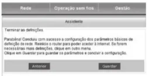 Rede Operação sem fios Gestão Assistente Terminar as definições. Parabénal Concliu com sucesso a configuração dos parâmetros básicos de definição de rede. Reinice o router para poder aceder à Internet. Se foram necessárias mais definições, clique em outro menu. Clique em Guardar para guardar os parâmetros e concluir a configuração. Anterior Guardar
