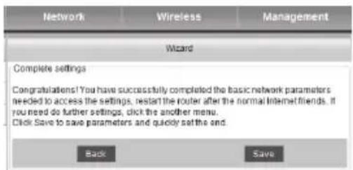 Network Wireless Management Wizard Complete settings Congratulations! You have successfully completed the basic network parameters needed to access the settings, restart the router after the normal Internet friends. If you need do further settings, click the another menu. Click Save to save parameters and quickly set the end. Back Save