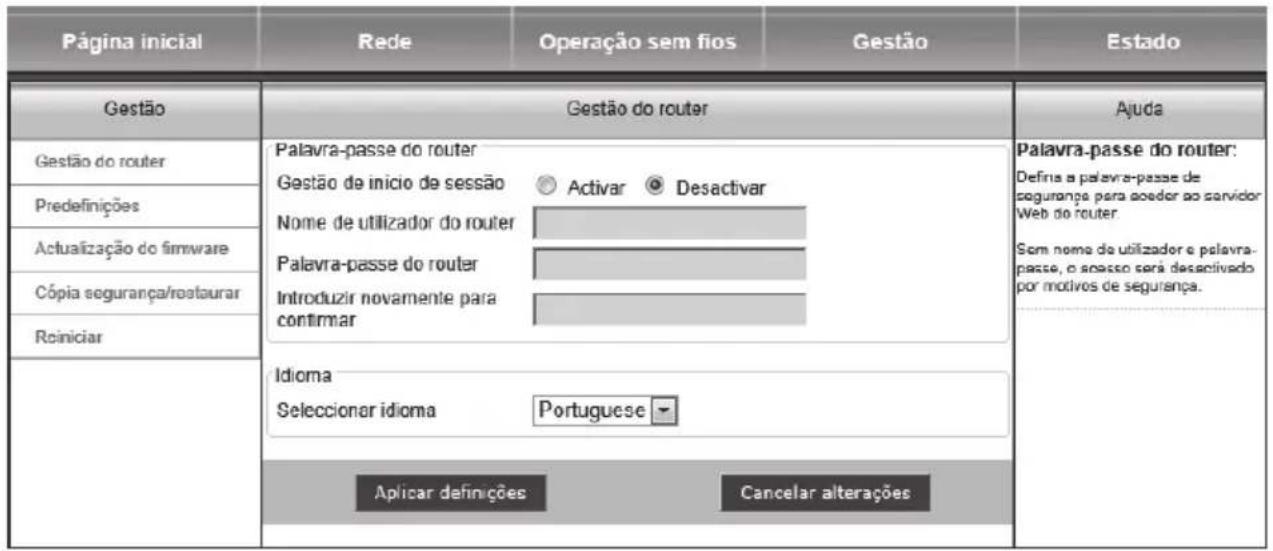 Página inicial Rede Operação sem fios Gestão Gestão do router Palavra-passe do router Gestão de início de sessão Activar Desactivar Nome de utilizador do router Palavra-passe do router Introduzir novamente para confirmar Idioma Seleccionar idioma Portuguese Aplicar definições Cancelar alterações Ajuda Palavra-passe do router: Defins a palavra-passe de segurança para aoer ao servidor Web do router Sem nome de utilizador e palavra-passe, o spesso será desactivado por motivos de segurança. Reiniciar