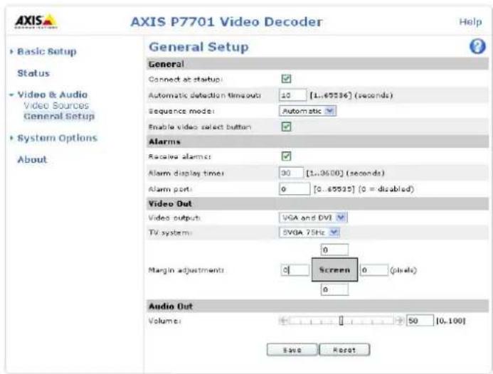 AXIS P7701 Video Decoder Help ► Basic Setup Status ► Video & Audio Video Sources General Setup ► System Options About General Setup General Connect at startup: Automatic detection timesout: 10 [1..65536] (seconds) Sequence mode: Automatic Enable video select button: Alarms Receive alarm: Alarm display time: 30 [1..3600] (seconds) Alarm port: 0 [0..65535] (0 = disabled) Video Out Video output: VGA and DVI TV system: 5VGA 75Hz 0 Margin adjustments: Screen 0 (pixels) 0 Audio Out Volume: 50 [0..100] Save Reset