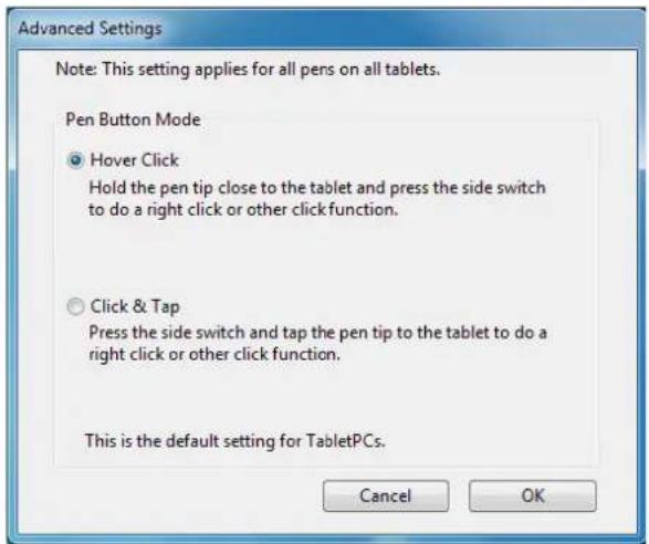 Advanced Settings Note: This setting applies for all pens on all tablets. Pen Button Mode ● Hover Click Hold the pen tip close to the tablet and press the side switch to do a right click or other click function. ○ Click & Tap Press the side switch and tap the pen tip to the tablet to do a right click or other click function. This is the default setting for TabletPCs. Cancel OK