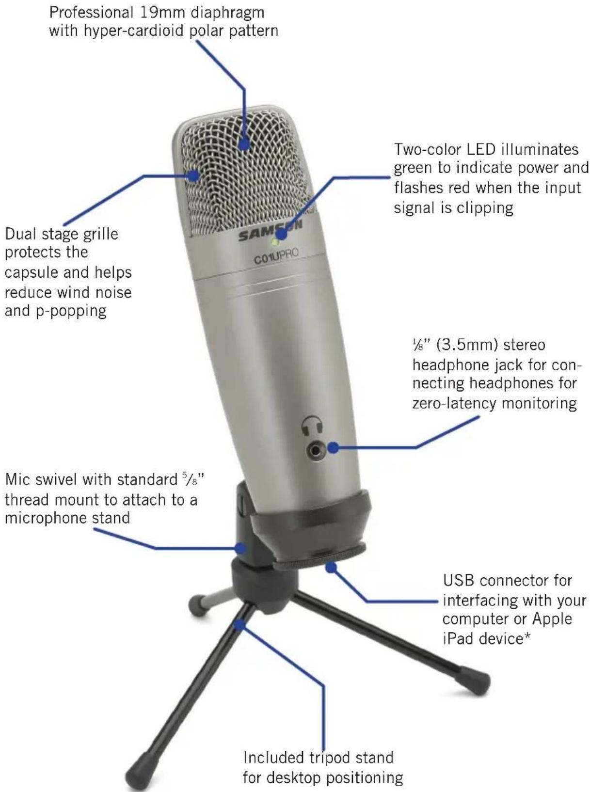 Professional 19mm diaphragm with hyper-cardioid polar pattern Dual stage grille protects the capsule and helps reduce wind noise and p-popping SAMSON C01UPRO Two-color LED illuminates green to indicate power and flashes red when the input signal is clipping ½" (3.5mm) stereo headphone jack for con- necting headphones for zero-latency monitoring Mic swivel with standard ⁵/₈" thread mount to attach to a microphone stand USB connector for interfacing with your computer or Apple iPad device* Included tripod stand for desktop positioning