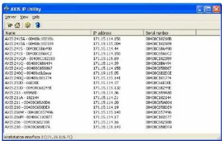 AXIS IP Utility Server View Help IP 3 Name IP address Serial number AXIS241SA - 00400c18218b 171.15.114.156 D040C16218B AXIS241SA - 00400c182189 171.19.115.204 D040C162189 AXIS241S - 00400C686490 171.15.114.44 D040C686490 AXIS241S - 00400C6866C2 171.19.114.156 D040C6866C2 AXIS241QA - 00400C182159 171.19.115.69 D040CJ82159 AXIS241Q - 00400C686494 171.15.114.39 D040C686494 AXIS241Q - 00400C686867 171.15.114.158 D040C686867 AXIS240Q - 00400c682cee 171.19.115.65 D040C682CEE AXIS240Q - 00400c181774 171.15.115.141 D040CJ61774 AXIS232D - 66E3OE 171.15.114.37 D040C66E3OE AXIS231D - 00400C68249E 171.15.115.132 D040C68249E AXIS2313 - 689A8D 171.15.114.36 D040C689A8D AXIS231A - 182144 171.15.114.21 D040CJ62144 AXIS231I - 0040BC65ACD6 171.15.114.20 D040CJ5A0D6 AXIS231O - 0040BC65DE9 171.15.114.19 D040CJ5B0E9 AXIS230W - 0040BC657496 171.15.115.148 D040CJ57496 AXIS230M - 0040BCJ92077 171.15.114.17 D040CJ62077 AXIS230G - 0040BC662388 171.15.114.16 D040CJ62388 AXIS231O - 0040BC688D7A 171.15.115.149 D040CJ5B0D7A Workstation interface 3 (I7LJ9.II5.II)