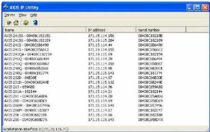 AXIS IP Utility Server View Help IP 23 Name IP address Serial number AXIS 2415A - 00408C18218D 171.15.114.156 0408C18218B AXIS 2415A - 00408C182189 171.19.115.204 0408C182189 AXIS 2415 - 00408C566490 171.15.114.44 0408C566490 AXIS 2415 - 00408C56662 171.19.114.155 0408C56662 AXIS 241QA - 00408C182159 171.19.115.69 0408C182159 AXIS 241Q - 00408C686494 171.15.114.99 0408C686494 AXIS 241Q - 00408C68867 171.15.114.158 0408C58867 AXIS 240Q - 00408c6b2aca 171.19.115.85 0408C582CE AXIS 240Q - 00408C181774 171.15.115.141 0408C381774 AXIS 232D - 66E0DE 171.15.114.37 0408C66EDE AXIS 231D - 00408C68249E 171.15.115.132 0408C58249E AXIS 233 - 659ABD 171.15.114.36 0408C59AED AXIS 231A - 162H4 171.15.114.21 0408C362H4 AXIS 231 - 00408C65AD6 171.15.114.20 0408C5A0D6 AXIS 230 - 00408C65BDE9 171.15.114.19 0408C5BDE9 AXIS 230W - 00408C657496 171.15.115.149 0408C57496 AXIS 230M - 00408C3B2D77 171.15.114.17 0408C3B2D77 AXIS 236 - 00408C682388 171.15.114.96 0408C5B2388 AXIS 230 - 00408C68BDA 171.15.115.149 0408C5BBD7A Workstation interface 3(7) (7).9.1(5.7)