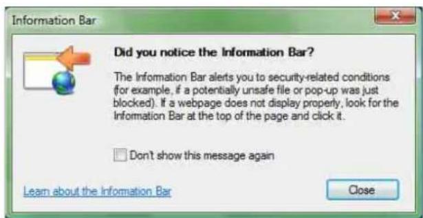 Did you notice the Information Bar? The Information Bar alerts you to security-related conditions (for example, if a potentially unsafe file or pop-up was just blocked). If a webpage does not display properly, look for the Information Bar at the top of the page and click it. □ Don't show this message again Learn about the Information Bar Close