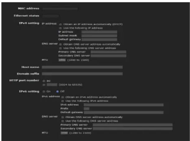 MAC address Ethernet status IPv4 setting IP address Obtain an IPv4 address automatically (DHCP) Use the following IPv4 address IPv4 address Subnet mask Default gateway DNS server Obtain DNS server address automatically Use the following DNS server address Primary DNS server Secondary DNS server MTU 2000 (1000 to 1500) Host name Domain suffix HTTP port number 80 (1024 to 65535) IPv6 setting On Off IPv6 address Obtain an IPv6 address automatically Use the following IPv6 address IPv6 address Prefix Default gateway DNS server Obtain DNS server address automatically Use the following DNS server address Primary DNS server Secondary DNS server MTU 3000 (1280 to 1500)