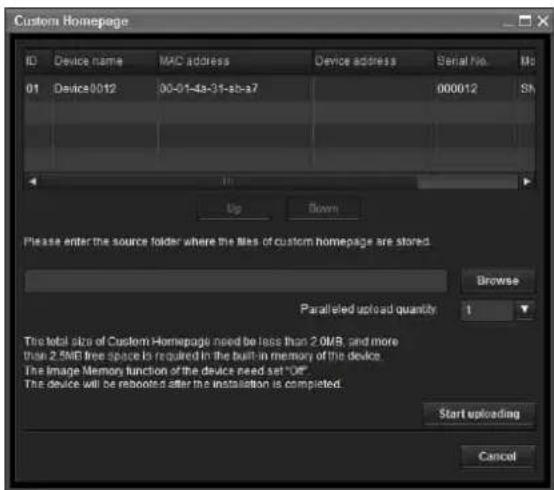 Custom Homepage ID Device name MAC address Device address Serial No. Ms 01 Device0012 00-01-4a-31-3b-a7 000012 SN Up Down Please enter the source folder where the files of custom homepage are stored. Browse Parallel upload quantity 1 The total size of Custom Homepage need be less than 2.0MB, and more than 2.5MB free space is required in the built-in memory of the device. The image memory function of the device need set "Off" The device will be rebooted after the installation is completed. Start uploading Cancel