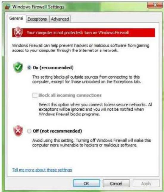 Windows Firewall Settings General Exceptions Advanced Your computer is not protected: turn on Windows Firewall Windows Firewall can help prevent hackers or malicious software from gaining access to your computer through the Internet or a network. On (recommended) This setting blocks all outside sources from connecting to this computer, except for those unblocked on the Exceptions tab. Block all incoming connections Select this option when you connect to less secure networks. All exceptions will be ignored and you will not be notified when Windows Firewall blocks programs. Off (not recommended) Avoid using this setting. Turning off Windows Firewall will make this computer more vulnerable to hackers or malicious software. Tell me more about these settings OK Cancel Apply