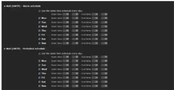 e-Mail (SMTP) - Alarm schedule Use the same time schedule every day. Start time 00 : 10 - End time 24 : 00 Mon Start time 00 : 10 - End time 24 : 00 Tue Start time 00 : 10 - End time 24 : 00 Wed Start time 00 : 10 - End time 24 : 00 Thu Start time 00 : 10 - End time 24 : 00 Fri Start time 00 : 10 - End time 24 : 00 Sat Start time 00 : 10 - End time 24 : 00 Sun Start time 00 : 10 - End time 24 : 00 e-Mail (SMTP) - Periodical schedule Use the same time schedule every day. Start time 00 : 10 - End time 24 : 00 Mon Start time 00 : 10 - End time 24 : 00 Tue Start time 00 : 10 - End time 24 : 00 Wed Start time 00 : 10 - End time 24 : 00 Thu Start time 00:10 - End time 24:00 Fri Start time 00:10 - End time 24:00 Sat Start time 00:10 - End time 24:00 Sun Start time 00:10 - End time 24:00