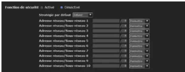 Fonction de sécurité ▪ Active ▪ Désocité Stratégie par défaut : Idétaur Adresse réseau/Sous-réseau 1 / 0 Permetre Adresse réseau/Sous-réseau 2 / 0 Permetre Adresse réseau/Sous-réseau 3 / 0 Permetre Adresse réseau/Sous-réseau 4 / 0 Permetre Adresse réseau/Sous-réseau 5 / 0 Permetre Adresse réseau/Sous-réseau 6 / 0 Permetre Adresse réseau/Sous-réseau 7 / 0 Permetre Adresse réseau/Sous-réseau 8 / 0 Permetre Adresse réseau/Sous-réseau 9 / 0 Permetre Adresse réseau/Sous-réseau 10 / 0 Permetre