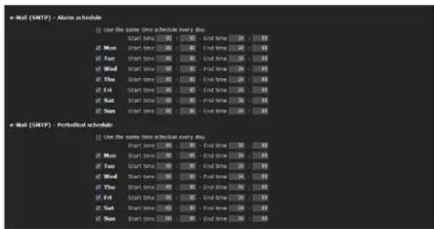e-Mail (SMTP) - Alarm schedule Use the same time schedule every day. Start Time 00: End Time 24: 19 Mon Start Time 00: End Time 24: 19 Tue Start Time 00: End Time 24: 19 Wed Start Time 00: End Time 24: 19 Thu Start Time 00: End Time 24: 19 Fri Start Time 00: End Time 24: 19 Sat Start Time 00: End Time 24: 19 Sun Start Time 00: End Time 24: 19 e-Mail (SMTP) - Perceived schedule Use the same time schedule every day. Start Time 00: End Time 24: 19 Mon Start Time 00: End Time 24: 19 Tue Start Time 00: End Time 24: 19 Wed Start Time 00: End Time 24: 19 Thu Start Time 00: End Time 24: 19 Fri Start Time 01: End Time 24: 19 Sat Start Time 00: End Time 24: 19 Sun Start Time 00: End Time 24: 19