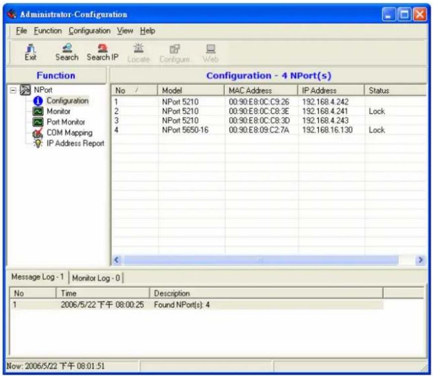 Administrator-Configuration File Function Configuration View Help Exit Search Search IP Locate Configure Web Function Configuration - 4 NPort(s) No / Model MAC Address IP Address Status 1 NPort 5210 00:90:E8:0C:C9:26 192.168.4.242 2 NPort 5210 00:90:E8:0C:C8:3E 192.168.4.241 Lock 3 NPort 5210 00:90:E8:0C:C8:3D 192.168.4.243 4 NPort 5650-16 00:90:E8:09:C2:7A 192.168.16.130 Lock Message Log - 1 Monitor Log - 0 No Time Description 1 2006/5/22 下午 08:00:25 Found NPort(s): 4 Now: 2006/5/22 下午 08:01:51