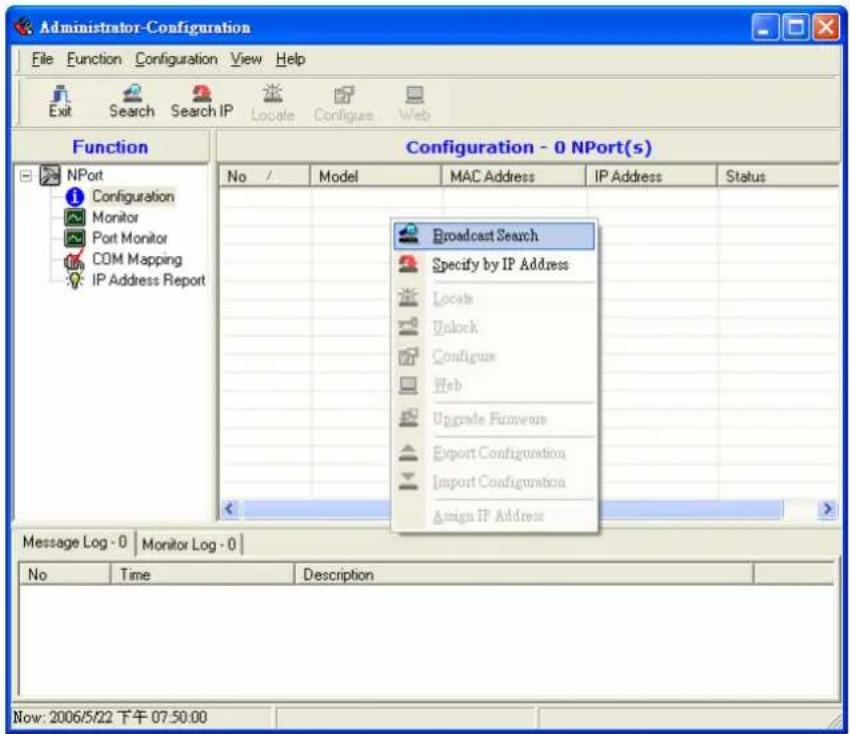 Administrator-Configuration File Function Configuration View Help Exit Search Search IP Locate Configues Web Function Configuration - 0 NPort(s) No / Model MAC Address IP Address Status Broadcast Search Specify by IP Address Locate Unlock Configure Web Upgrade Firmware Export Configuration Import Configuration Assign IP Address Message Log - 0 | Monitor Log - 0 | No Time Description Now: 2006/5/22 下午 07:50:00