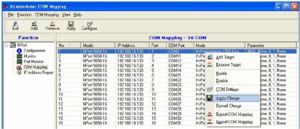 Administrator-COM Mapping File Function COM Mapping View Help Exit Add Remove Apply Configure Function NPort Configuration Monitor Port Monitor COM Mapping IP Address Report COM Mapping - 16 COM No Model IP Address Port COM Port Mode Parameter 1 NPort 5650-15 192.168.16.130 1 COM2 HiPerformance, EIO Eea 9600, None, 8.1, None 2 NPort 5650-15 192.168.16.130 2 COM11 HiPe Add Target one, 8.1, None 3 NPort 5650-15 192.168.16.130 3 COM12 HiPe Remove Target one, 8.1, None 4 NPort 5650-15 192.168.16.130 4 COM13 HiPe Enable one, 8.1, None 5 NPort 5650-15 192.168.16.130 5 COM14 HiPe Disable one, 8.1, None 6 NPort 5650-15 192.168.16.130 6 COM21 HiPe COM Settings one, 8.1, None 7 NPort 5650-15 192.168.16.130 7 COM22 HiPe Apply Change one, 8.1, None 8 NPort 5650-15 192.168.16.130 9 COM23 HiPe Disoad Change one, 8.1, None 9 NPort 5650-15 192.168.16.130 9 COM24 HiPe Export COM Mapping one, 8.1, None 10 NPort 5650-15 192.168.16.130 10 COM25 HiPe Import COM Mapping one, 8.1, None 11 NPort 5650-15 192.168.16.130 11 COM26 HiPe 12 NPort 5650-15 192.168.16.130 12 COM27 HiPe 13 NPort 5650-15 192.168.16.130 13 COM28 HiPe 14 NPort 5650-15 192.168.16.130 14 COM29 HiPe 15 NPort 5650-15 192.168.16.130 15 COM30 HiPe 16 NPort 5650-15 192.168.16.130 16 COM31 HiPe