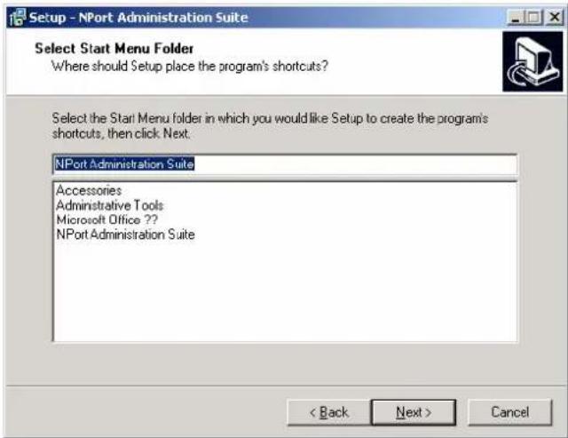 Setup - NPort Administration Suite Select Start Menu Folder Where should Setup place the program's shortcuts? Select the Start Menu folder in which you would like Setup to create the program's shortcuts, then click Next: NPort Administration Suite Accessories Administrative Tools Microsoft Office ??. NPort Administration Suite < Back Next > Cancel