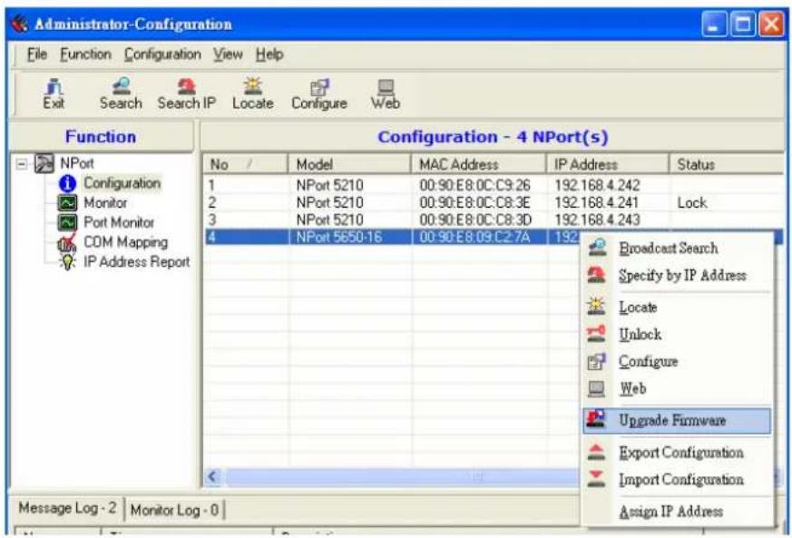 Administrator-Configuration File Function Configuration View Help Exit Search Search IP Locate Configure Web Function Configuration - 4 NPort(s) No / Model MAC Address IP Address Status 1 NPort 5210 00:90:E8:0C:C9:26 192.168.4.242 2 NPort 5210 00:90:E8:0C:C8:3E 192.168.4.241 Lock 3 NPort 5210 00:90:E8:0C:C8:3D 192.168.4.243 4 NPort 5650-16 00:90:E8:09:C27A 192 Broadcast Search Specify by IP Address Locate Unlock Configure Web Upgrade Firmware Export Configuration Import Configuration Assign IP Address Message Log - 2 Monitor Log - 0