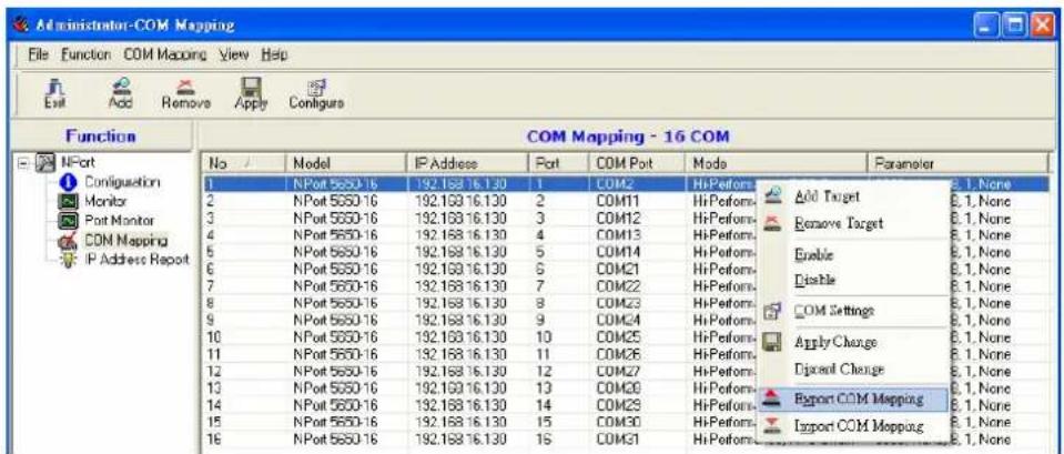 Administrator-COM Mapping File Function COM Mapping View Help Function COM Mapping - 16 COM No Model IP Address Port COM Port Mode Parameter 1 NPort 5650-16 192.158.16.130 1 COM2 HiPerform Add Target 8.1, None 2 NPort 5650-16 192.158.16.130 2 COM11 HiPerform Remove Target 8.1, None 3 NPort 5650-16 192.158.16.130 3 COM12 HiPerform Enable 8.1, None 4 NPort 5650-16 192.158.16.130 4 COM13 HiPerform Disable 8.1, None 5 NPort 5650-16 192.158.16.130 5 COM14 HiPerform COM Settings 8.1, None 6 NPort 5650-16 192.158.16.130 6 COM21 HiPerform Apply Change 8.1, None 7 NPort 5650-16 192.158.16.130 7 COM22 HiPerform Distant Change 8.1, None 8 NPort 5650-16 192.158.16.130 8 COM23 HiPerform Report COM Mapping 8.1, None 9 NPort 5650-16 192.158.16.130 9 COM24 HiPerform Import COM Mapping 8.1, None 10 NPort 5650-16 192.158.16.130 10 COM25 HiPerform 11 NPort 5650-16 192.158.16.130 11 COM26 HiPerform 12 NPort 5650-16 192.158.16.130 12 COM27 HiPerform 13 NPort 5650-16 192.158.16.130 13 COM30 HiPerform 14 NPort 5650-16 192.158.16.130 14 COM33 HiPerform 15 NPort 5650-16 192.158.16.130 15 COM30 HiPerform 16 NPort 5650-16 192.158.16.130 16 COM31 HiPerform