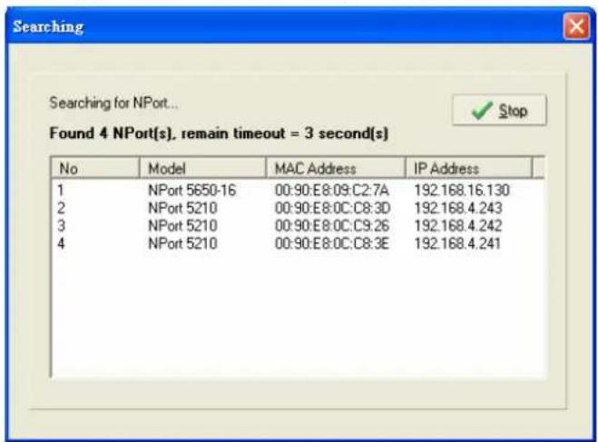 Searching Searching for NPort... Found 4 NPort(s), remain timeout = 3 second(s) No Model MAC Address IP Address 1 NPort 5650-16 00:90:E8:09:C2:7A 192.168.16.130 2 NPort 5210 00:90:E8:0C:C8:3D 192.168.4.243 3 NPort 5210 00:90:E8:0C:C9:26 192.168.4.242 4 NPort 5210 00:90:E8:0C:C8:3E 192.168.4.241