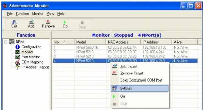 Administrator-Monitor File Function Monitor View Help Exit Add Remove Go Stop Function Monitor - Stopped - 4 NPort(s) No / Model MAC Address IP Address Alive 1 NPort 5650-16 C0:90:E8.09:C2.7A 192.168.16.130 Not Alive 2 NPort 5210 C0:90:E8.0C:C8.3E 192.168.4.241 Not Alive 3 NPort 5210 C0:90:E8.0C:C9.26 192.168.4.242 Not Alive 4 NPort 5210 C0:90:E8.0C:C8.3D 192.168.4.243 Not Alive Add Target Remove Target Load Configured COM Port Settings Go Stop