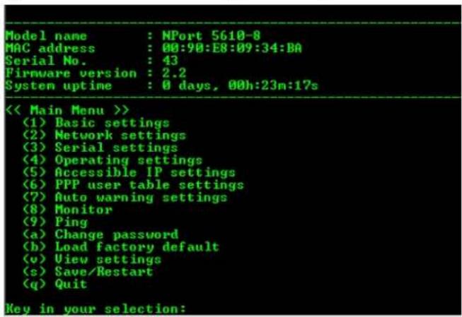 Model name : NPort 5610-8 MAC address : 00:90:E8:09:34:BA Serial No. : 43 Firmware version : 2.2 System uptime : 0 days, 00h:23n:17s << Main Menu >> (1) Basic settings (2) Network settings (3) Serial settings (4) Operating settings (5) Accessible IP settings (6) PPP user table settings (7) Auto warning settings (8) Monitor (9) Ping (a) Change password (b) Load factory default (v) View settings (s) Save/Restart (q) Quit Key in your selection: