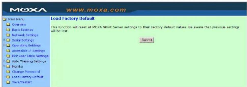 MOXA www.moxa.com Main Menu Overview Basic Settings Network Settings Serial Settings Operating Settings Accessible IP Settings PPP User Table Settings Auto Warning Settings Monitor Change Password Load Factory Default Save/Restart Load Factory Default This function will reset all MOXA NPort Server settings to their factory default values. Be aware that previous settings will be lost. Submit