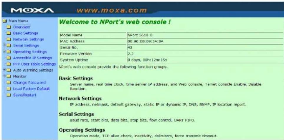 MoxA www.moxa.com Main Menu Overview Basic Settings Network Settings Serial Settings Operating Settings Accessible IP Settings PPP User Table Settings Auto Warning Settings Monitor Change Password Load Factory Default Save/Restart Welcome to NPort's web console! Model Name NPort 5610-8 MAC Address 00:90:EB:09:34:BA Serial No. 43 Firmware Version 2.2 System Uptime 0 days, 00h:12m:15s NPort's web console provide the following function groups. Basic Settings Server name, real time clock, time server IP address, and Web console, Telnet console Enable, Disable function. Network Settings IP address, netmask, default gateway, static IP or dynamic IP, DNS, SNMP, IP location report. Serial Settings Baud rate, start bits, data bits, stop bits, flow control, UART FIFO. Operating Settings Operation mode, TCP alive check, inactivity, delimiters, force transmit timeout.