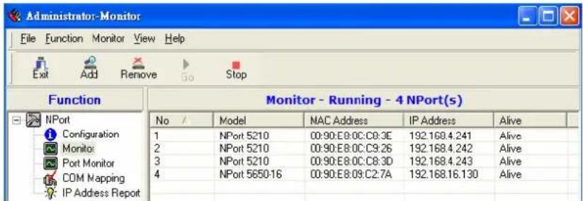 Administrator-Monitor File Function Monitor View Help Exit Add Remove Go Stop Function Monitor - Running - 4 NPort(s) No / Model MAC Address IP Address Alive 1 NPort 5210 00:90:E8:0C:C9:3E 192.169.4.241 Alive 2 NPort 5210 00:90:E8:0C:C9:26 192.168.4.242 Alive 3 NPort 5210 00:90:E8:0C:C8:3D 192.168.4.243 Alive 4 NPort 5650-16 00:90:E8:09:C2:7A 192.168.16.130 Alive IP Address Report