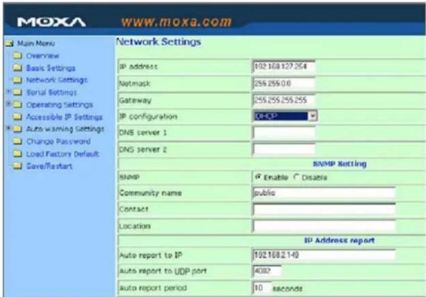MOXA www.moxa.com Main Menu Overview Basic Settings Network Settings Serial Settings Operating Settings Accessible IP Settings Auto warning Settings Change Password Load Factory Default Save/Restart Network Settings IP address 192.168.127.254 Netmask 255.255.0.0 Gateway 255.255.255.255 IP configuration DHCP DNS server 1 DNS server 2 SNMP Setting SNMP Enable Disable Community name public Contact Location IP Address report Auto report to IP 192.168.2.140 Auto report to UDP port 4082 Auto report period 10 seconds