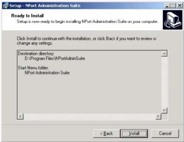 Setup - NPort Administration Suite Ready to Install Setup is now ready to begin installing NPort Administration Suite on your computer. Click Install to continue with the installation, or click Back if you want to review or change any settings. Destination directory: D:\Program Files\NPortAdminSuite Start Menu folder: NPort Administration Suite < Back Install Cancel