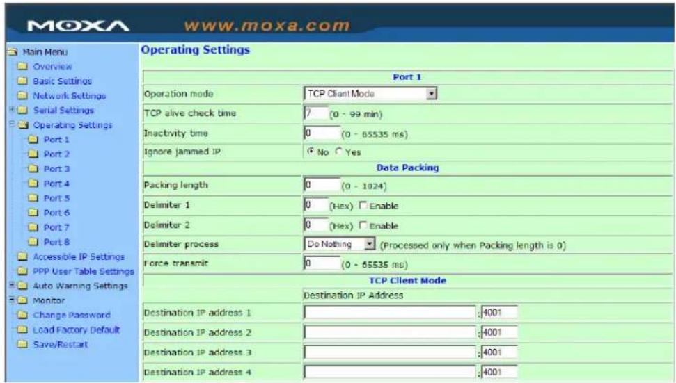 www.moxa.com Main Menu Overview Basic Settings Network Settings Serial Settings Operating Settings Port 1 Port 2 Port 3 Port 4 Port 5 Port 6 Port 7 Port 8 Accessible IP Settings PPP User Table Settings Auto Warning Settings Monitor Change Password Load Factory Default Save/Restart Operating Settings Port 1 Operation mode TCP Client Mode TCP alive check time 7 (0 - 99 min) Inactivity time 0 (0 - 65535 ms) Ignore jammed IP No Yes Data Packing Packing length 0 (0 - 1024) Delimiter 1 0 (Hex) Enable Delimiter 2 0 (Hex) Enable Delimiter process Do Nothing ▼ (Processed only when Packing length is 0) Force transmit 0 (0 - 65535 ms) TCP Client Mode Destination IP Address Destination IP address 1 : :4001 Destination IP address 2 : :4001 Destination IP address 3 : :4001 Destination IP address 4 : :4001