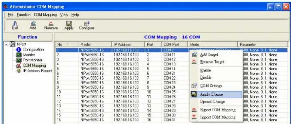 Administrator-COM Mapping File Function COM Mapping View Help Exit Add Remove Apply Contigue Function NPort Configuration Monitor Port Monitor COM Mapping IP Address Report COM Mapping - 16 COM No Model IP Address Port COM Port Mode Parameter 1 NPort 5650-15 192.168.15.130 1 COM 2 2 NPort 5650-15 192.168.15.130 2 COM 11 3 NPort 5650-15 192.168.15.130 3 COM 12 4 NPort 5650-15 192.168.15.130 4 COM 13 5 NPort 5650-15 192.168.15.130 5 COM 14 6 NPort 5650-15 192.168.15.130 6 COM 21 7 NPort 5650-15 192.168.15.130 7 COM 22 8 NPort 5650-15 192.168.15.130 8 COM 23 9 NPort 5650-15 192.168.15.130 9 COM 24 10 NPort 5650-15 192.168.15.130 10 COM 25 11 NPort 5650-15 192.168.15.130 11 COM 26 12 NPort 5650-15 192.168.15.130 12 COM 27 13 NPort 5650-15 192.168.15.130 13 COM 28 14 NPort 5650-15 192.168.15.130 14 COM 29 15 NPort 5650-15 192.168.15.130 15 COM 30 16 NPort 5650-15 192.168.15.130 16 COM 31 Add Target Remove Target Enable Enable COM Settings Apply Change Dipocal Change Export COM Mapping Import COM Mapping