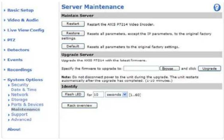 Server Maintenance Maintain Server Restart Restart the AXIS P7214 Video Encoder. Restore Resets all parameters, except the IP parameters, to the original factory settings. Default Resets all parameters to the original factory settings. Upgrade Server Upgrade the AXIS P7214 with the latest firmware. Specify the firmware to upgrade to: Browse... and click Upgrade Note: Do not disconnect power to the unit during the upgrade. The unit restarts automatically after the upgrade has completed. (1-10 minutes.) Identify Flash LED for 10 seconds [1..60] Rack overview Basic Setup Video & Audio Live View Config PTZ Detectors Events Recordings System Options Security Date & Time Network Storage Ports & Devices Maintenance Support Advanced About