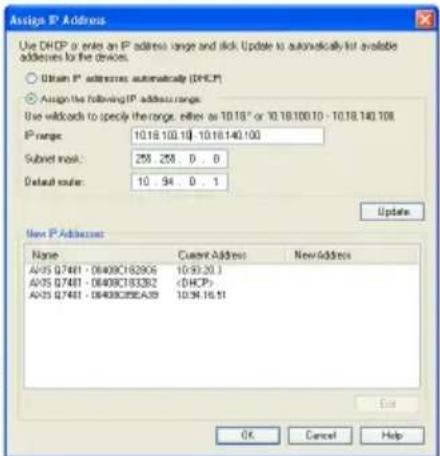 Assign IP Address Use DHCP or enter an IP address range and tick. Update to automatically list available addresses to the devices. ○ Obtain IP addresses automatically (DHCP) ● Assign the following IP address range: Use widthcode to specify the range, either as 10.18" or 10.18.100.10 - 10.18.140.108. IP range: 10.18.100.10 - 10.18.140.100 Submit mask: 255 .255 .0 . 0 Default route: 10 .94 .0 . 1 Update New IP Address Name Current Address NewAddress AVS 07481 - 08408C182906 10:93:20.1 AVS 07481 - 08408C183382 (DHCP) AVS 07481 - 08408C28EA9 10:94:16:51 OK Cancel Help
