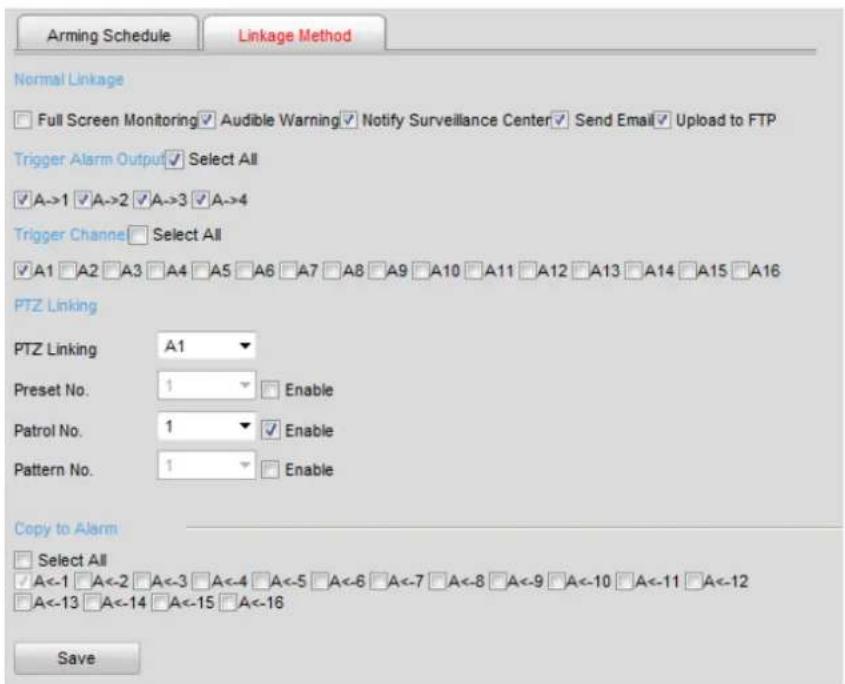 Arming Schedule Linkage Method Normal Linkage Full Screen Monitoring Audible Warning Notify Surveillance Center Send Email Upload to FTP Trigger Alarm Output Select All A->1 A->2 A->3 A->4 Trigger Channe Select All A1 A2 A3 A4 A5 A6 A7 A8 A9 A10 A11 A12 A13 A14 A15 A16 PTZ Linking PTZ Linking A1 Preset No. 1 Enable Patrol No. 1 Enable Pattern No. 1 Enable Copy to Alarm Select All A<-1 A<-2 A<-3 A<-4 A<-5 A<-6 A<-7 A<-8 A<-9 A<-10 A<-11 A<-12 A<-13 A<-14 A<-15 A<-16 Save
