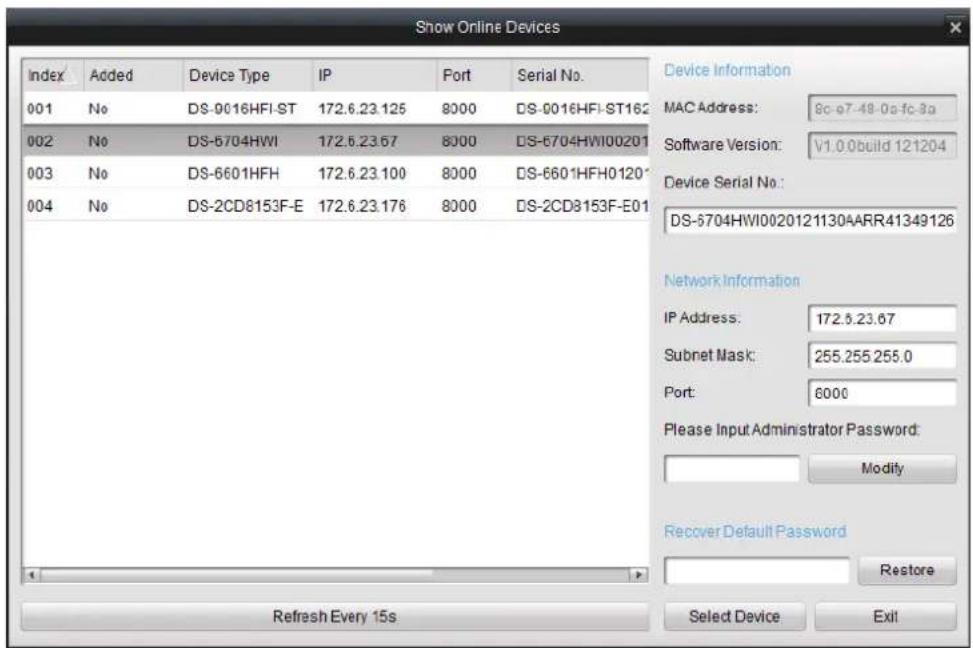 Show Online Devices Index Added Device Type IP Port Serial No. 001 No DS-9016HFI-ST 172.6.23.125 8000 DS-0016HFI-ST162 002 No DS-6704HWI 172.6.23.67 8000 DS-6704HWI00201 003 No DS-6601HFH 172.6.23.100 8000 DS-6601HFH0120 004 No DS-2CD8153F-E 172.6.23.176 8000 DS-2CD8153F-E01 Device Information MAC Address: 8c-e7-48-0a-fc-3a Software Version: V1.0 build 121204 Device Serial No.: DS-6704HWI0020121130AARR41349126 Network Information IP Address: 172.5.23.67 Subnet Mask: 255.255.255.0 Port: 6000 Please Input Administrator Password: Modify Recover Default Password Restore Refresh Every 15s Select Device Exit