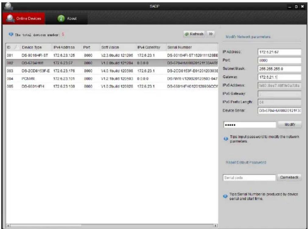 SADP Online Devices About The total devices number: 5 Refresh Modify Network parameters ID Device Type IPv4 Address Port Soft Vision IPv4 Gateway Serial Number 001 DS-9018HFI-ST 172.6.23.125 8000 V2.3.0build 121206 172.6.23.1 DS-9018HFI-ST1520111128EE 002 DS-6784HW 172.6.23.67 8000 V1.0.0build 121204 0.0.0.0 DS-5704HW1002012113DAARF 003 DS-2CD8153F-E 172.6.23.176 8000 V4.0.1build 120508 172.6.23.1 DS-2CD8153F-E0120120303E 004 PCNVR 172.6.23.101 8000 V1.2.1build 120503 0.0.0.0 DS-NVR-V120B20120503-047 005 DS-6501HFH 172.6.23.100 8000 V1.0.2build 120928 172.6.23.1 DS-6501HFH0120120906CCV IP Address: 172.6.21.67 Port: 8000 Subnet Mask: 255.255.255.0 Gateway: 172.6.21.1 IPv6 Address: 1662.8ee7.48F/Noa/GBa IPv6 Gateway: IPv6 Prefix Length: 64 Device Serial: D3-6704HW1002012113J ***** Modify Tips Input password to modify the network parameters. Reset Default Password Serial code Comeback Tips Serial Number is produced by device serial and start time.