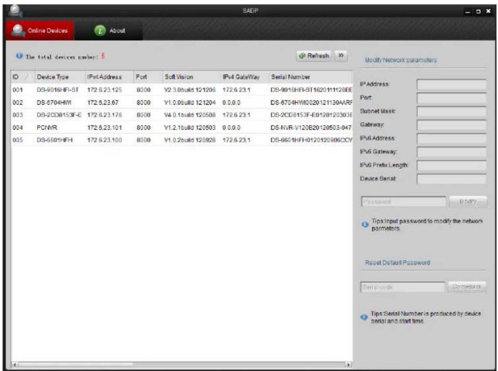 SADP Online Devices About The total devices number: 5 ID Device Type IPv4 Address Port Soft Vision IPv4 GateWay Serial Number 001 DS-9016HFI-ST 172.6.23.125 8000 V2.3.0build 121206 172.6.23.1 DS-9015HFI-ST162011112BEE 002 DS-6704HYI 172.5.23.67 8000 V1.0.0build 121204 0.0.0.0 DS-6704HWI0020121130AARF 003 DS-2CD8153F-E 172.6.23.176 8000 V4.0.1build 120508 172.6.23.1 DS-2CD8153F-E0120120303E 004 PCNVR 172.5.23.101 8000 V1.2.1build 120503 0.0.0.0 DS-NVR-V120E20120503-047. 005 DS-6601HFH 172.6.23.100 8000 V1.0.2build 120928 172.6.23.1 DS-6601HFH0120120906CCV Modify Network parameters IP Address: Port: Subnet Mask: Gateway: IPv6 Address: IPv6 Gateway: IPv6 Prefix Length: Device Senal: Password Modify Tips input password to modify the network parameters. Reset Default Password Serial code Comeback Tips Serial Number is produced by device serial and start time.