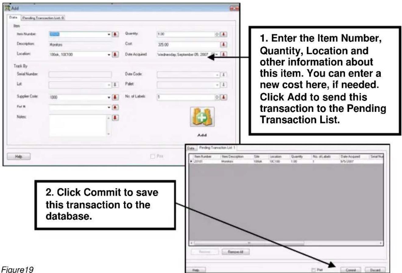 Add Data Pending Transaction List: 0 Item Item Number: 0100 Quantity: 1.00 Description: Monitors Cost: 25.00 Location: 100ck, 10C100 Date Acquired Wednesday, September 05, 2007 Track By Serial Number: Date Code: Lot: Palet: Supplier Code: 1000 No. of Labels: 1 Pat M Notes: Add Help Pass 1. Enter the Item Number, Quantity, Location and other information about this item. You can enter a new cost here, if needed. Click Add to send this transaction to the Pending Transaction List. 2. Click Commit to save this transaction to the database. Date Pending Transaction List 1 Item Number Item Description Tile Location Quantity No. of Labels Date Acquired Serial Num 20101 Monitors 100k 10C100 1.00 1 3/5/2007 Remove All Help Print Discard Figure19