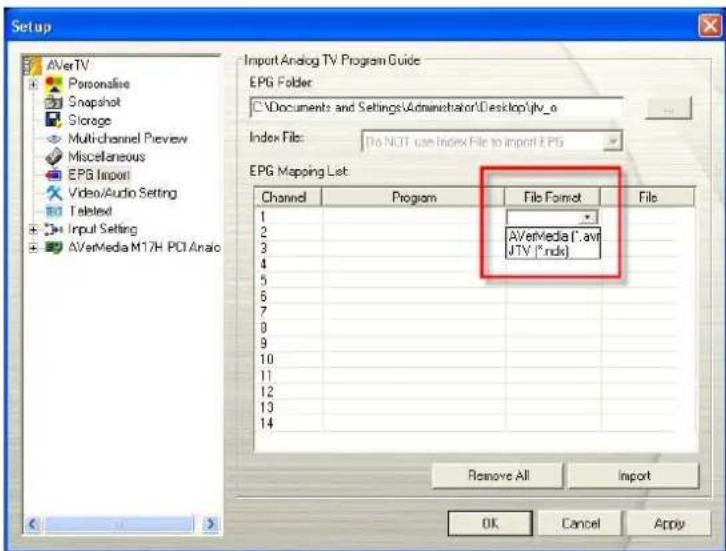 Setup AVerTV Personalise Snapshot Storage Multi-channel Preview Miscellaneous EPG Import Video/Audio Setting Texted Input Setting AVerMedia M17H PCI Analog Import Analog TV Program Guide EPG Folder C:\Documents and Settings\Administrator\Desktop\jtv_o Index Files: Do NOT use Index File to import EPG EPG Mapping List: Channel Program File Format File 1 2 3 4 5 6 7 8 9 10 11 12 13 14 AVerMedia (*.avi JTV (*.indk) Remove All Import OK Cancel Apply