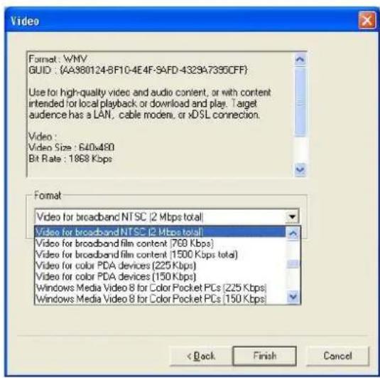 Video Format: WNV GUID: (4A380124-8F10-4E4F-SAFD-4329A7395CFF) Use for high-quality video and audio content, or with content intended for local playback or download and play. Target audience has a LAN, cable modem, or xDSL connection. Video: Video Size: 640x480 Bit Rate: 1868 Kbps Format Video for broadband NTSC [2 Mbps total] Video for broadband NTSC [2 Mbps total] Video for broadband film content (760 Kbps) Video for broadband film content (1500 Kbps total) Video for color PDA devices (225 Kbps) Video for color PDA devices (150 Kbps) Windows Media Video 8 for Color Pocket PCs (225 Kbps) Windows Media Video 8 for Color Pocket PCs (150 Kbps) < Back Finish Cancel