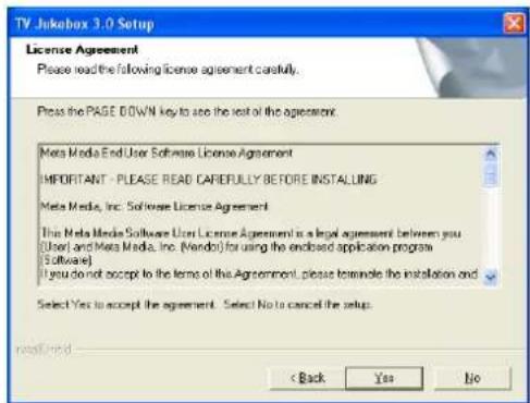 TV Jukebox 3.0 Setup License Agreement Please read the following license agreement carefully. Press the PAGE DOWN key to see the rest of the agreement: Meta Media End User Software License Agreement IMPORTANT - PLEASE READ CAFERULLY BEFORE INSTALLING Meta Media, Inc. Software License Agreement This Meta Media Software User License Agreement is a legal agreement between you (User) and Meta Media, Inc. (Mendor) for using the end-of-sale application program (Software) If you do not accept to the terms of the Agreement, please terminate the installation and Select Yes to accept the agreement. Select No to cancel the setup. Install here < Back Yes No