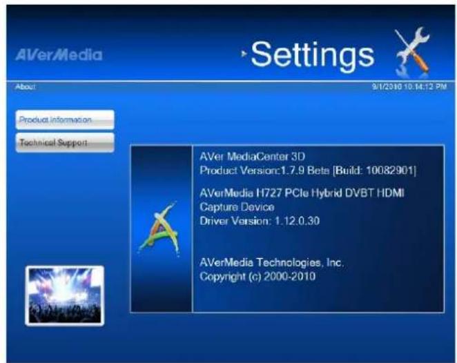 AVerMedia Settings About 9/1/2010 10:14:12 PM Product Information Technical Support AVer MediaCenter 3D Product Version:1.7.9 Beta [Build: 10082901] AVerMedia H727 PCIe Hybrid DVBT HDMI Capture Device Driver Version: 1.12.0.30 AVerMedia Technologies, Inc. Copyright (c) 2000-2010