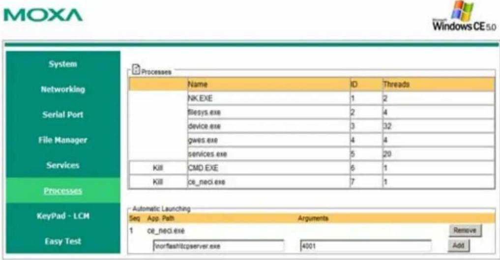 MOXA Windows CE 5.0 System Networking Serial Port File Manager Services Processes KeyPad - LCM Easy Test Processes Name ID Threads NK.EXE 1 2 filesys.exe 2 4 device.exe 3 32 gws.exe 4 4 services.exe 5 20 KII CMD.EXE 6 1 KIII cE_neci.exe 7 1 Automatic Launching Seq App.Path Arguments 1 cE_neci.exe IORFASHITCPServer.exe 4001 Remove Add
