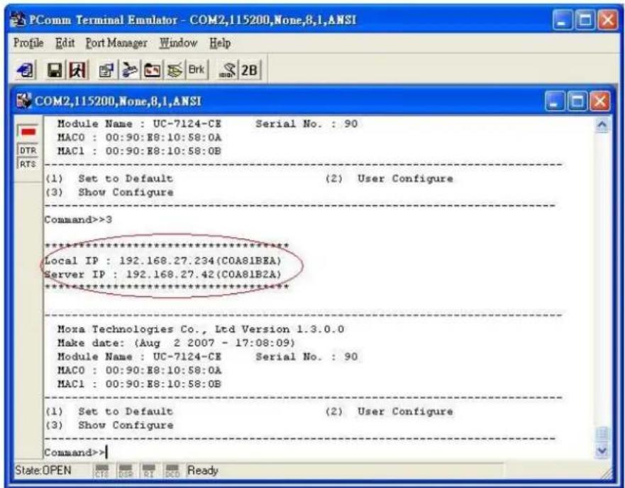 PComm Terminal Emulator - COM2,115200,None,8,1,ANSI Profile Edit Port Manager Window Help Module Name : UC-7124-CE Serial No. : 90 MAC0 : 00:90:E8:10:58:0A MAC1 : 00:90:E8:10:58:0B (1) Set to Default (2) User Configure (3) Show Configure Command>>3 ********** Local IP : 192.168.27.234(COA81BEA) Server IP : 192.168.27.42(COA81B2A) ********** Moxa Technologies Co., Ltd Version 1.3.0.0 Make date: (Aug 2 2007 - 17:08:09) Module Name : UC-7124-CE Serial No. : 90 MAC0 : 00:90:E8:10:58:0A MAC1 : 00:90:E8:10:58:0B (1) Set to Default (2) User Configure (3) Show Configure Command>>| State:OPEN CTR DP RI DCD Ready