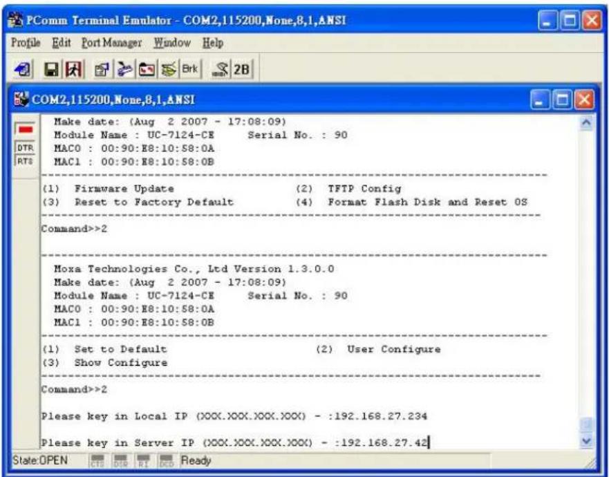 PComm Terminal Emulator - COM2,115200,None,8,1,ANSI Profile Edit Port Manager Window Help COM2,115200,None,8,1,ANSI Make date: (Aug 2 2007 - 17:08:09) Module Name : UC-7124-CE Serial No. : 90 MAC0 : 00:90:E8:10:58:0A MAC1 : 00:90:E8:10:58:0B (1) Firmware Update (2) TFTP Config (3) Reset to Factory Default (4) Format Flash Disk and Reset OS Command>>2 Moxa Technologies Co., Ltd Version 1.3.0.0 Make date: (Aug 2 2007 - 17:08:09) Module Name : UC-7124-CE Serial No. : 90 MAC0 : 00:90:E8:10:58:0A MAC1 : 00:90:E8:10:58:0B (1) Set to Default (2) User Configure (3) Show Configure Command>>2 Please key in Local IP (XXX.XXX.XXX.XXX) - :192.168.27.234 Please key in Server IP (XXX.XXX.XXX.XXX) - :192.168.27.42 State:OPEN CTS DTR RI OCD Ready