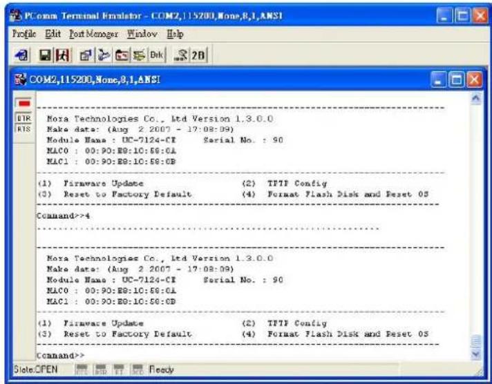 COM2,115200,None,8,1,ANSI Profile Edit Port Manager Window Help COM2,115200,None,8,1,ANSI DIR RIS Mora Technologies Co., Ltd Version 1.3.0.0 Make date: (Aug 2 2007 - 17:08:09) Module Names : UC-7124-CI Serial No. : 90 MAC0 : 00:90:B8:10:58:0A MAC1 : 00:90:B8:10:58:0B (1) Firmware Update (2) TPTF Config (3) Reset to Factory Default (4) Format Flash Disk and Reset OS Command>>4 Mora Technologies Co., Ltd Version 1.3.0.0 Make date: (Aug 2 2007 - 17:08:09) Module Names : UC-7124-CI Serial No. : 90 MAC0 : 00:90:B8:10:58:0A MAC1 : 00:90:B8:10:58:0C (1) Firmware Update (2) TPTF Config (3) Reset to Factory Default (4) Format Flash Disk and Reset OS Command>> Slate OPEN FREE